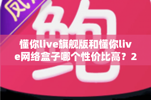 懂你live旗舰版和懂你live网络盒子哪个性价比高?2024最全选购对比指南帮你避坑 懂你live旗舰版和懂你live网络盒子哪个性价比高?2024最全选购对比指南帮你避坑