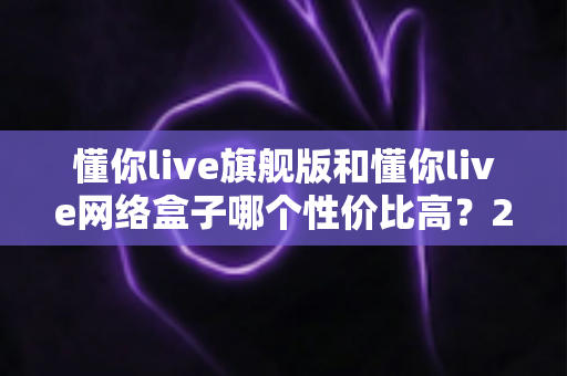 懂你live旗舰版和懂你live网络盒子哪个性价比高？2024最全选购对比指南帮你避坑