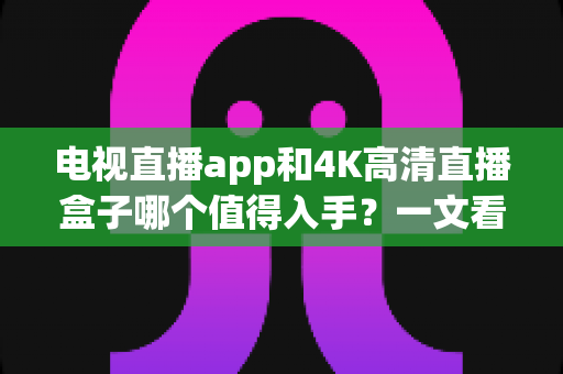电视直播app和4K高清直播盒子哪个值得入手？一文看懂选购全攻略