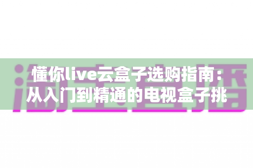 懂你live云盒子选购指南:从入门到精通的电视盒子挑选全攻略,看完少走弯路! 懂你live云盒子选购指南:从入门到精通的电视盒子挑选全攻略,看完少走弯路!