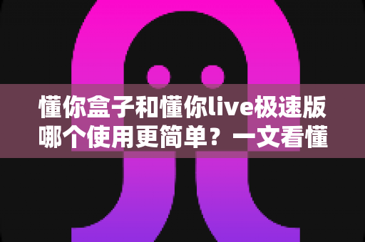 懂你盒子和懂你live极速版哪个使用更简单？一文看懂两款产品的上手难度与选择建议