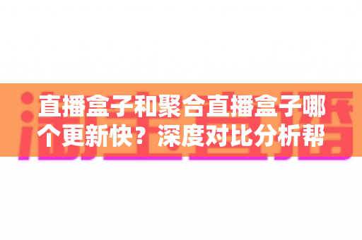 直播盒子和聚合直播盒子哪个更新快？深度对比分析帮你选对设备
