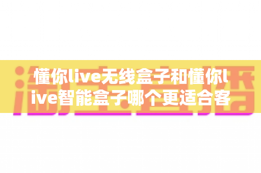 懂你live无线盒子和懂你live智能盒子哪个更适合客厅？2024家庭影音选购全指南帮你一次选对