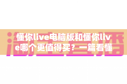 懂你live电脑版和懂你live哪个更值得买?一篇看懂两者差异的深度选购指南 懂你live电脑版和懂你live哪个更值得买?一篇看懂两者差异的深度选购指南