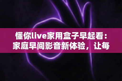 懂你live家用盒子早起看：家庭早间影音新体验，让每个清晨都有好心情