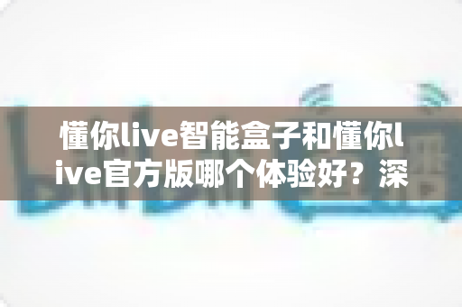 懂你live智能盒子和懂你live官方版哪个体验好？深度对比测评帮你选对工具