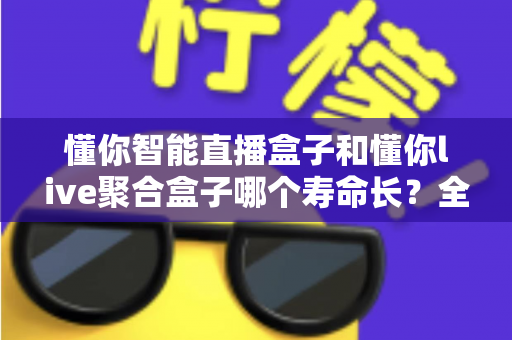 懂你智能直播盒子和懂你live聚合盒子哪个寿命长?全方位对比与延寿实用指南 懂你智能直播盒子和懂你live聚合盒子哪个寿命长?全方位对比与延寿实用指南