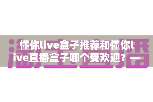 懂你live盒子推荐和懂你live直播盒子哪个受欢迎?——热门电视直播盒子深度对比与选购全攻略 懂你live盒子推荐和懂你live直播盒子哪个受欢迎?——热门电视直播盒子深度对比与选购全攻略