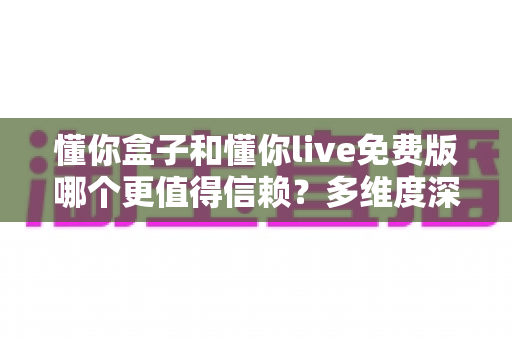 懂你盒子和懂你live免费版哪个更值得信赖？多维度深度对比与选择避坑指南全解析