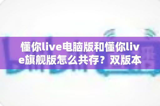 懂你live电脑版和懂你live旗舰版怎么共存?双版本安装配置全攻略与实用管理技巧 懂你live电脑版和懂你live旗舰版怎么共存?双版本安装配置全攻略与实用管理技巧