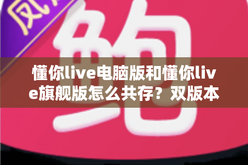 懂你live电脑版和懂你live旗舰版怎么共存？双版本安装配置全攻略与实用管理技巧