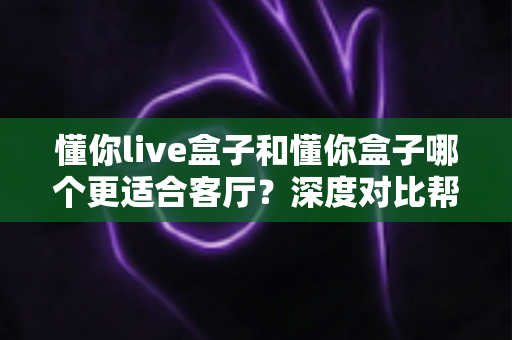 懂你live盒子和懂你盒子哪个更适合客厅？深度对比帮你选对家庭影音中枢