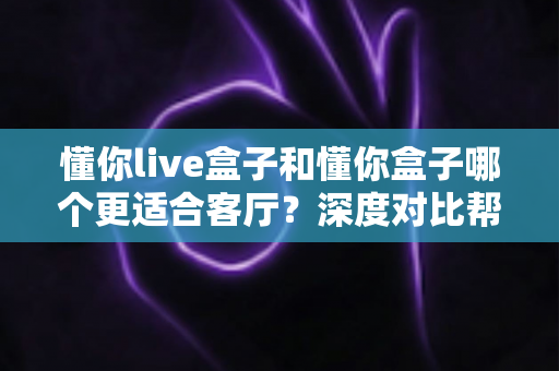 懂你live盒子和懂你盒子哪个更适合客厅？深度对比帮你选对家庭影音中枢