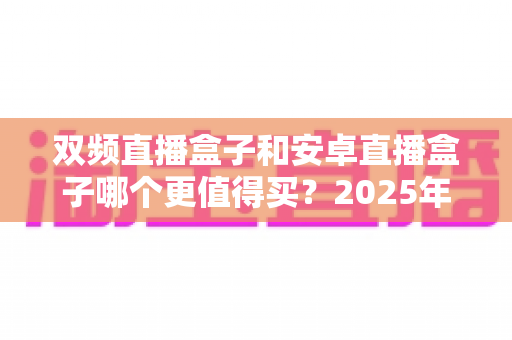 双频直播盒子和安卓直播盒子哪个更值得买?2025年最全选购指南深度解析 双频直播盒子和安卓直播盒子哪个更值得买?2025年最全选购指南深度解析