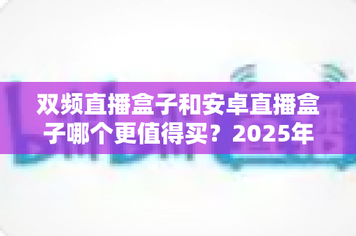 双频直播盒子和安卓直播盒子哪个更值得买？2025年最全选购指南深度解析