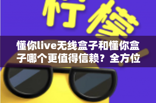 懂你live无线盒子和懂你盒子哪个更值得信赖？全方位深度对比评测与避坑选购指南