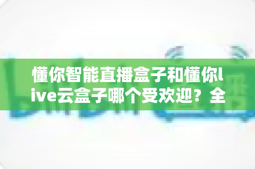 懂你智能直播盒子和懂你live云盒子哪个受欢迎?全方位深度对比解析助你轻松选购直播神器 懂你智能直播盒子和懂你live云盒子哪个受欢迎?全方位深度对比解析助你轻松选购直播神器