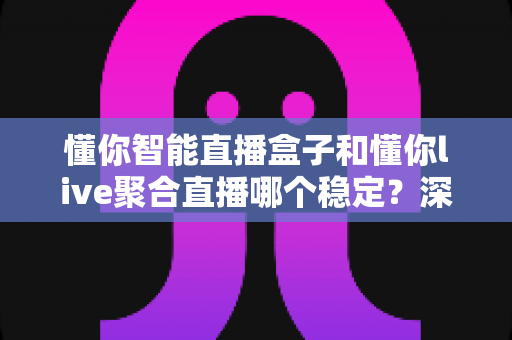 懂你智能直播盒子和懂你live聚合直播哪个稳定？深度对比解析助你选对直播方案