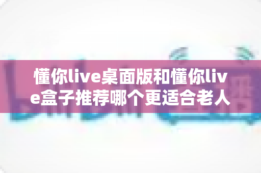 懂你live桌面版和懂你live盒子推荐哪个更适合老人用？——为长辈挑选贴心观影设备的实用指南