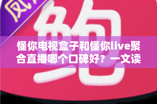 懂你电视盒子和懂你live聚合直播哪个口碑好？一文读懂差异、口碑与选购避坑指南