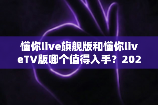懂你live旗舰版和懂你liveTV版哪个值得入手?2025年最全选购对比指南与避坑建议 懂你live旗舰版和懂你liveTV版哪个值得入手?2025年最全选购对比指南与避坑建议