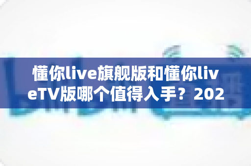 懂你live旗舰版和懂你liveTV版哪个值得入手？2025年最全选购对比指南与避坑建议