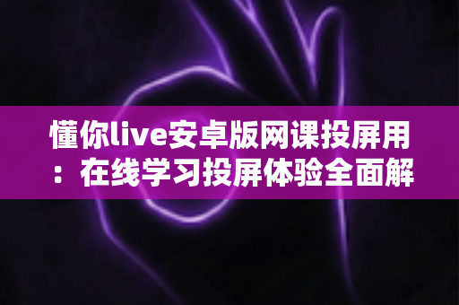 懂你live安卓版网课投屏用：在线学习投屏体验全面解析与实用指南