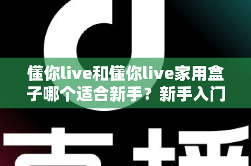 懂你live和懂你live家用盒子哪个适合新手？新手入门全攻略与选购指南