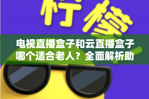 电视直播盒子和云直播盒子哪个适合老人？全面解析助您轻松选购