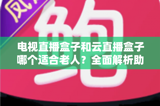 电视直播盒子和云直播盒子哪个适合老人？全面解析助您轻松选购