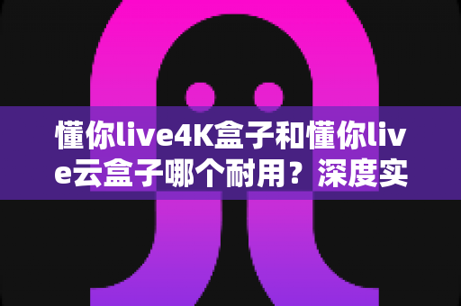 懂你live4K盒子和懂你live云盒子哪个耐用？深度实测对比与选购避坑指南全解析
