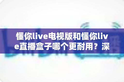 懂你live电视版和懂你live直播盒子哪个更耐用?深度解析两者寿命差距与选购指南 懂你live电视版和懂你live直播盒子哪个更耐用?深度解析两者寿命差距与选购指南