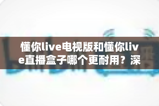懂你live电视版和懂你live直播盒子哪个更耐用？深度解析两者寿命差距与选购指南