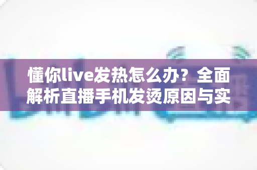 懂你live发热怎么办?全面解析直播手机发烫原因与实用降温指南 懂你live发热怎么办?全面解析直播手机发烫原因与实用降温指南