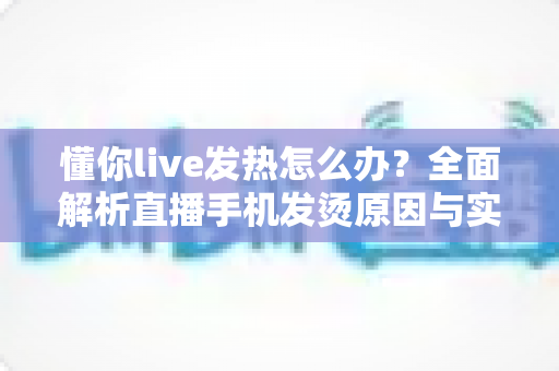 懂你live发热怎么办?全面解析直播手机发烫原因与实用降温指南 懂你live发热怎么办?全面解析直播手机发烫原因与实用降温指南