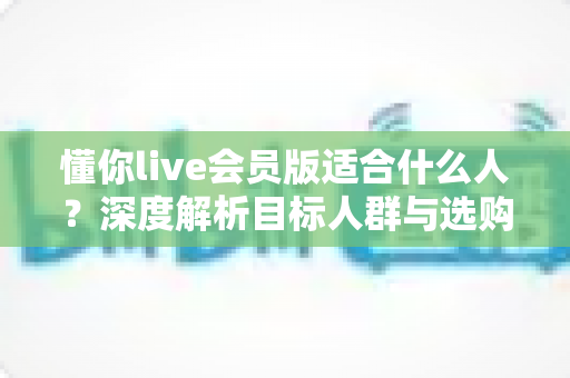 懂你live会员版适合什么人？深度解析目标人群与选购指南，帮你做出明智决定