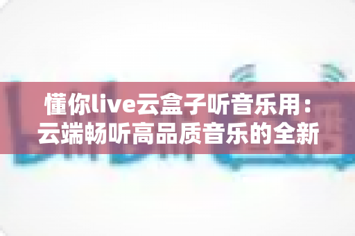 懂你live云盒子听音乐用:云端畅听高品质音乐的全新选择,随时随地享受私人音乐厅 懂你live云盒子听音乐用:云端畅听高品质音乐的全新选择,随时随地享受私人音乐厅