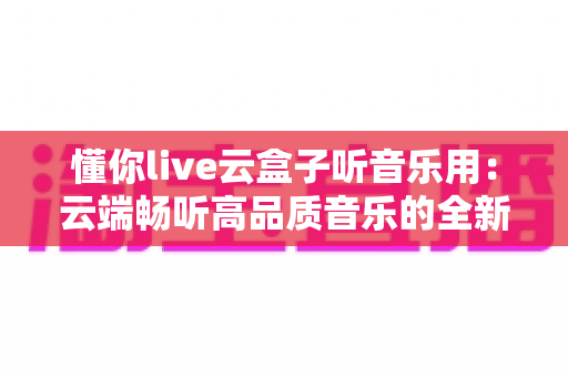 懂你live云盒子听音乐用：云端畅听高品质音乐的全新选择，随时随地享受私人音乐厅