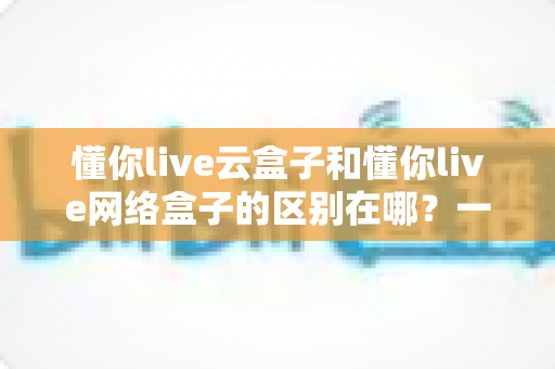 懂你live云盒子和懂你live网络盒子的区别在哪？一文看懂两者核心差异与选购指南