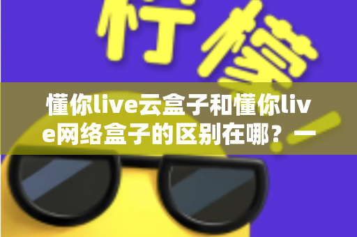 懂你live云盒子和懂你live网络盒子的区别在哪？一文看懂两者核心差异与选购指南