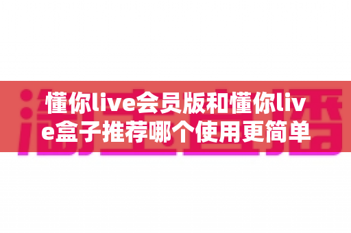 懂你live会员版和懂你live盒子推荐哪个使用更简单？新手必看的详细对比指南