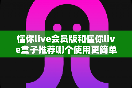 懂你live会员版和懂你live盒子推荐哪个使用更简单？新手必看的详细对比指南