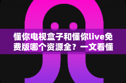 懂你电视盒子和懂你live免费版哪个资源全？一文看懂两者差异与选购思路