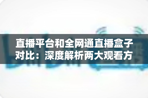 直播平台和全网通直播盒子对比:深度解析两大观看方式的优劣,帮你找到最适合自己的直播观影方案 直播平台和全网通直播盒子对比:深度解析两大观看方式的优劣,帮你找到最适合自己的直播观影方案