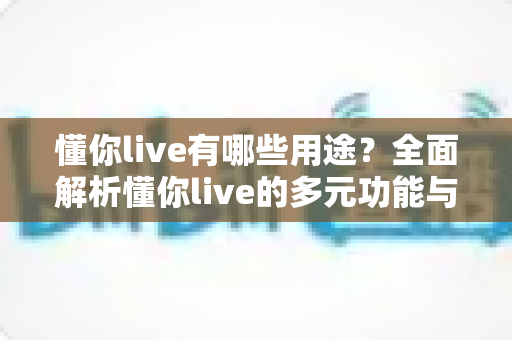 懂你live有哪些用途?全面解析懂你live的多元功能与实用场景,助你玩转直播新体验 懂你live有哪些用途?全面解析懂你live的多元功能与实用场景,助你玩转直播新体验