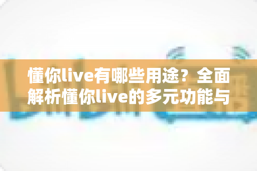 懂你live有哪些用途?全面解析懂你live的多元功能与实用场景,助你玩转直播新体验 懂你live有哪些用途?全面解析懂你live的多元功能与实用场景,助你玩转直播新体验