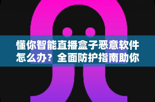 懂你智能直播盒子恶意软件怎么办？全面防护指南助你彻底清除隐患与安心使用