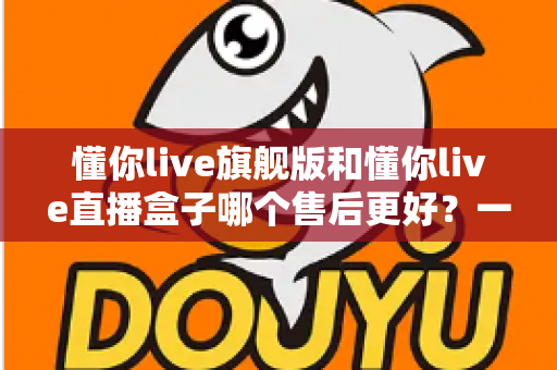 懂你live旗舰版和懂你live直播盒子哪个售后更好？一篇看懂售后差异与选购建议
