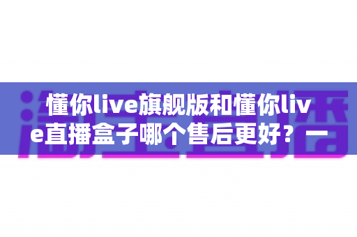 懂你live旗舰版和懂你live直播盒子哪个售后更好？一篇看懂售后差异与选购建议