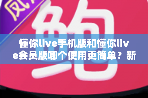 懂你live手机版和懂你live会员版哪个使用更简单？新手友好的全面对比指南
